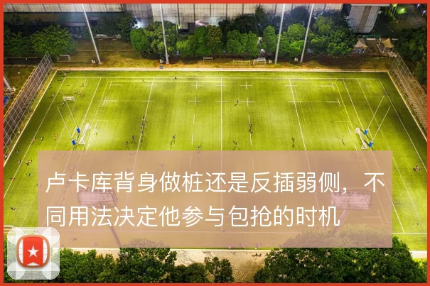 卢卡库背身做桩还是反插弱侧，不同用法决定他参与包抢的时机