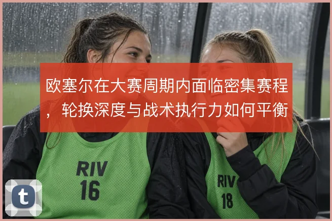 欧塞尔在大赛周期内面临密集赛程，轮换深度与战术执行力如何平衡