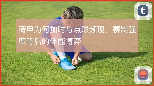 荷甲为何加时与点球频现,赛制强度背后的体能博弈