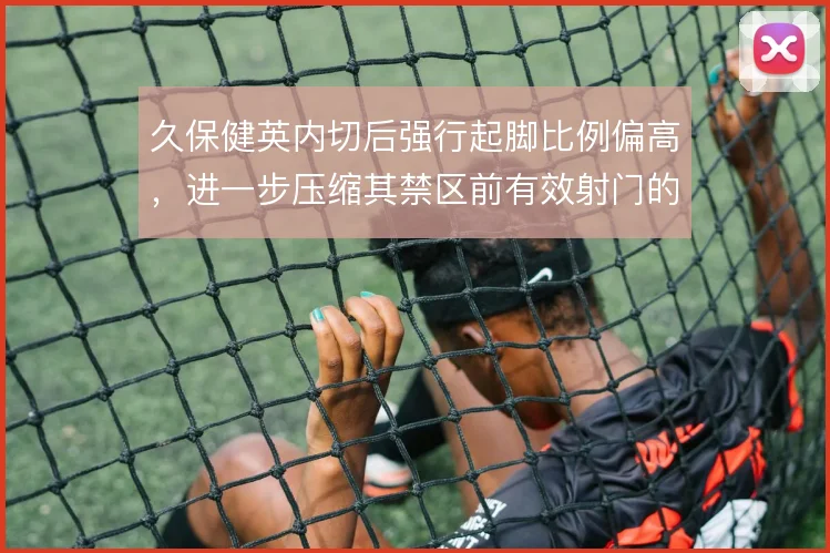 久保健英内切后强行起脚比例偏高，进一步压缩其禁区前有效射门的空间
