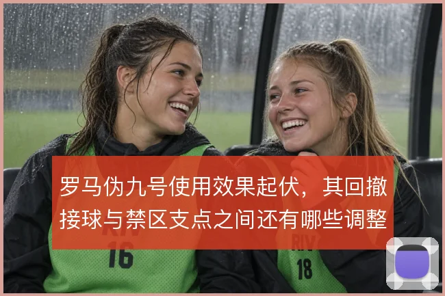 罗马伪九号使用效果起伏,其回撤接球与禁区支点之间还有哪些调整空间