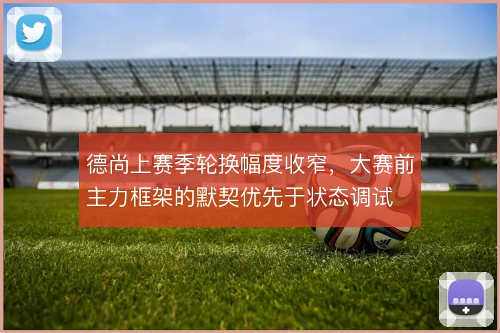德尚上赛季轮换幅度收窄，大赛前主力框架的默契优先于状态调试