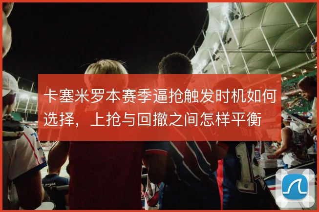 卡塞米罗本赛季逼抢触发时机如何选择，上抢与回撤之间怎样平衡