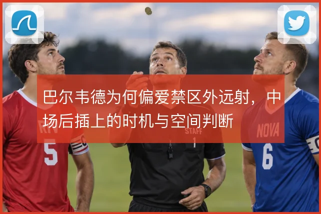 巴尔韦德为何偏爱禁区外远射,中场后插上的时机与空间判断