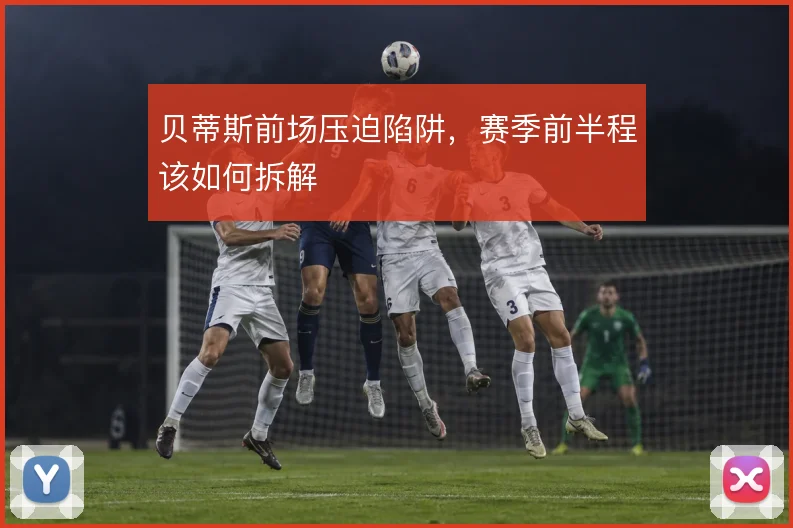 贝蒂斯前场压迫陷阱,赛季前半程该如何拆解