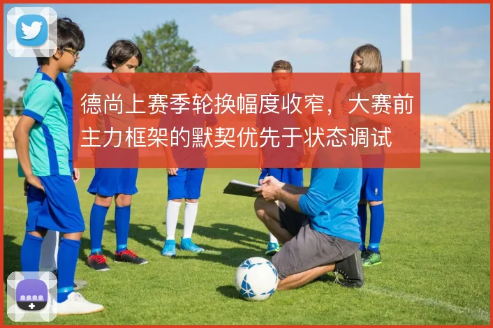 德尚上赛季轮换幅度收窄，大赛前主力框架的默契优先于状态调试