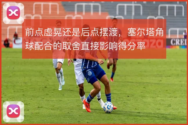 前点虚晃还是后点摆渡，塞尔塔角球配合的取舍直接影响得分率