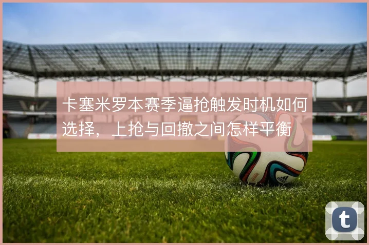 卡塞米罗本赛季逼抢触发时机如何选择，上抢与回撤之间怎样平衡