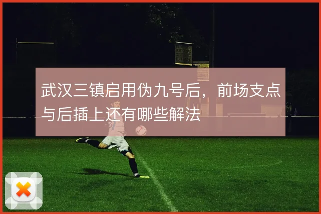 武汉三镇启用伪九号后，前场支点与后插上还有哪些解法