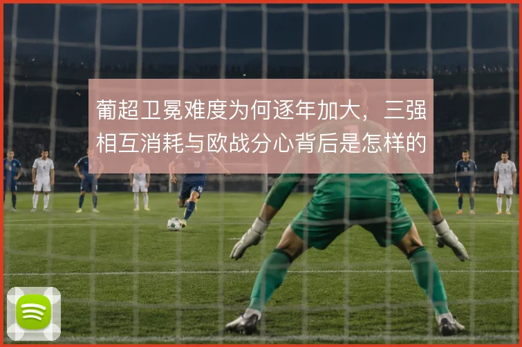 葡超卫冕难度为何逐年加大,三强相互消耗与欧战分心背后是怎样的竞争格局