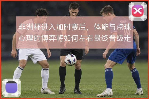 非洲杯进入加时赛后，体能与点球心理的博弈将如何左右最终晋级走向