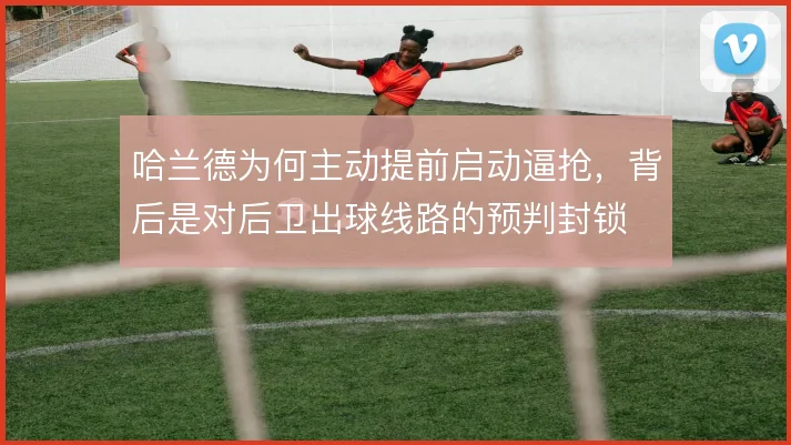 哈兰德为何主动提前启动逼抢,背后是对后卫出球线路的预判封锁