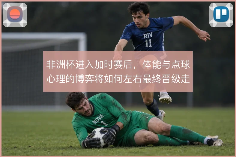 非洲杯进入加时赛后，体能与点球心理的博弈将如何左右最终晋级走向