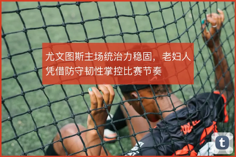 尤文图斯主场统治力稳固，老妇人凭借防守韧性掌控比赛节奏