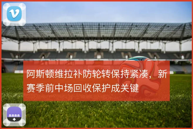 阿斯顿维拉补防轮转保持紧凑，新赛季前中场回收保护成关键