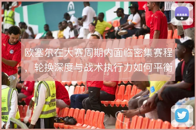 欧塞尔在大赛周期内面临密集赛程，轮换深度与战术执行力如何平衡