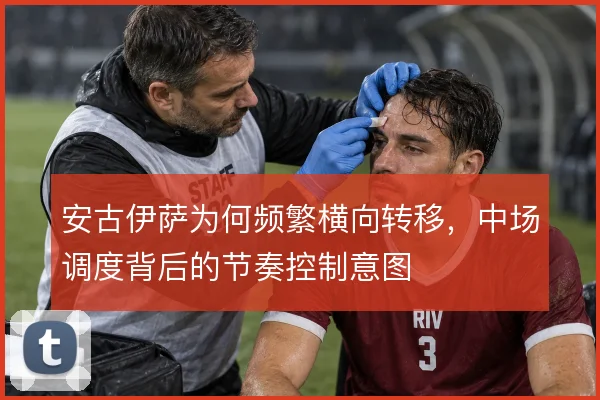安古伊萨为何频繁横向转移,中场调度背后的节奏控制意图