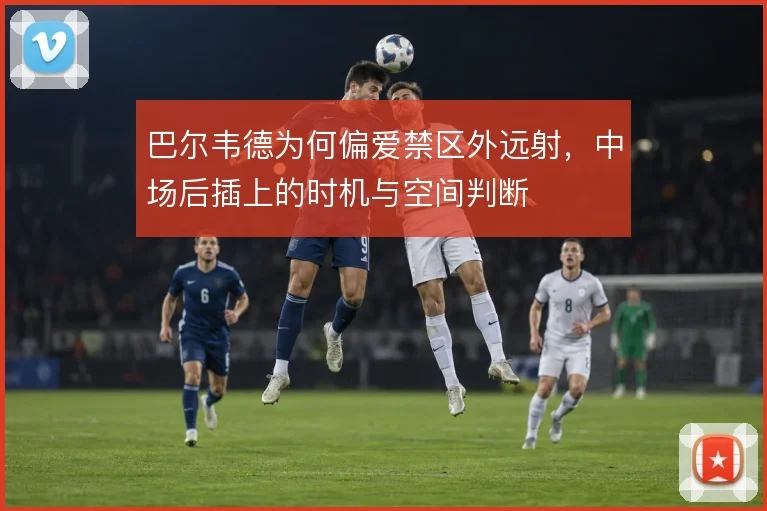 巴尔韦德为何偏爱禁区外远射,中场后插上的时机与空间判断