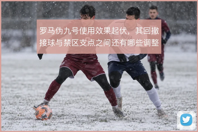 罗马伪九号使用效果起伏,其回撤接球与禁区支点之间还有哪些调整空间