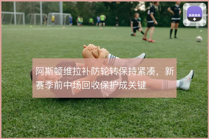 阿斯顿维拉补防轮转保持紧凑，新赛季前中场回收保护成关键