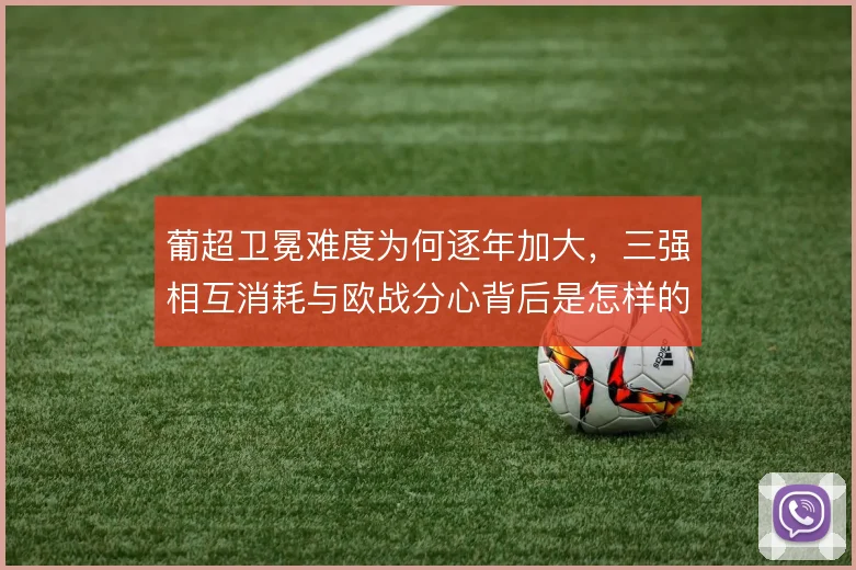 葡超卫冕难度为何逐年加大，三强相互消耗与欧战分心背后是怎样的竞争格局