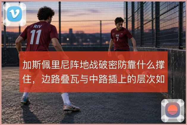 加斯佩里尼阵地战破密防靠什么撑住，边路叠瓦与中路插上的层次如何展开