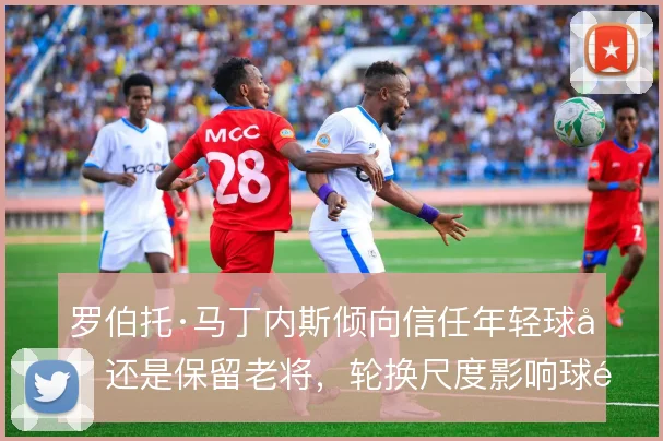 罗伯托·马丁内斯倾向信任年轻球员还是保留老将,轮换尺度影响球队活力