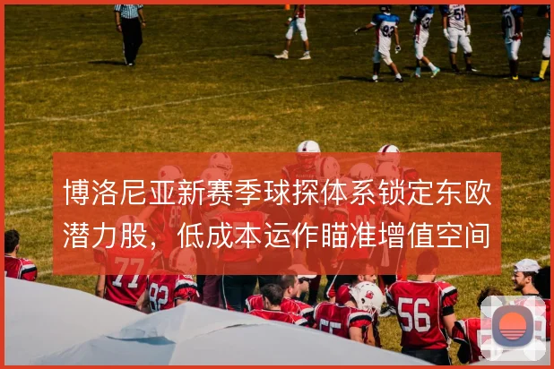 博洛尼亚新赛季球探体系锁定东欧潜力股，低成本运作瞄准增值空间