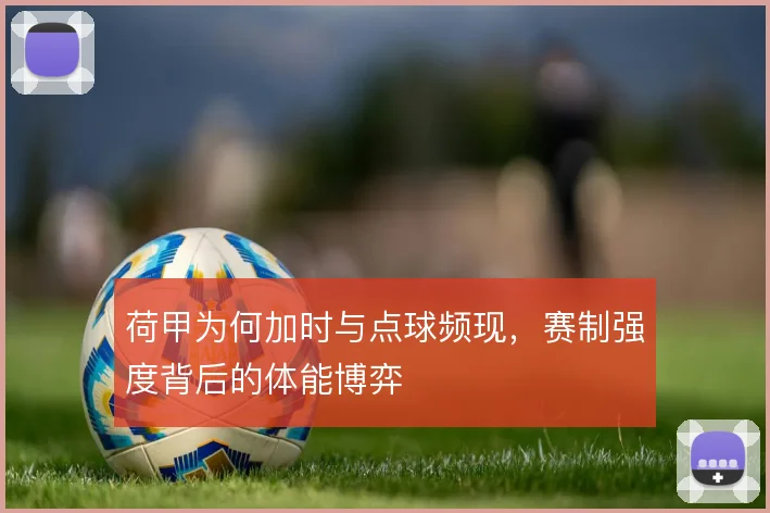 荷甲为何加时与点球频现,赛制强度背后的体能博弈