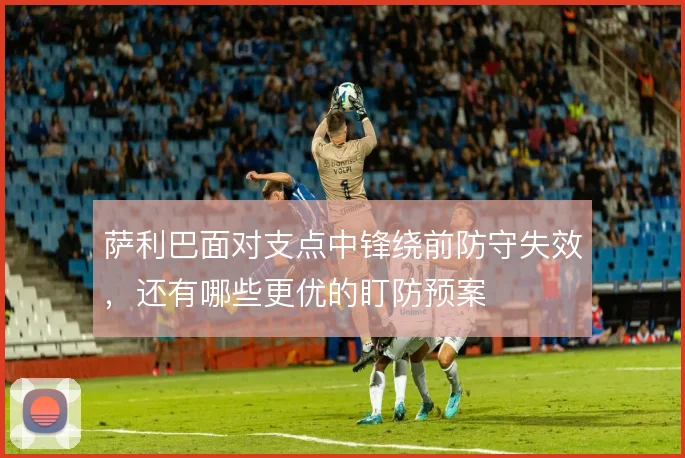 萨利巴面对支点中锋绕前防守失效，还有哪些更优的盯防预案