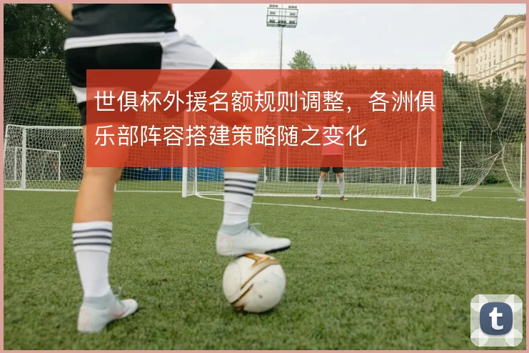 世俱杯外援名额规则调整，各洲俱乐部阵容搭建策略随之变化