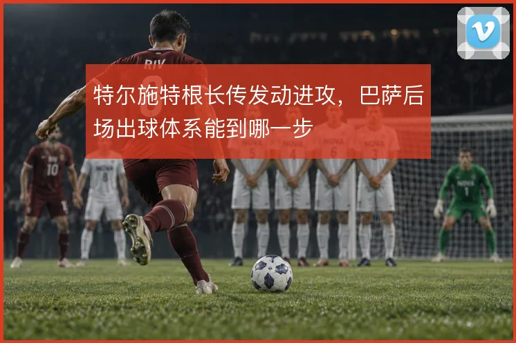特尔施特根长传发动进攻，巴萨后场出球体系能到哪一步