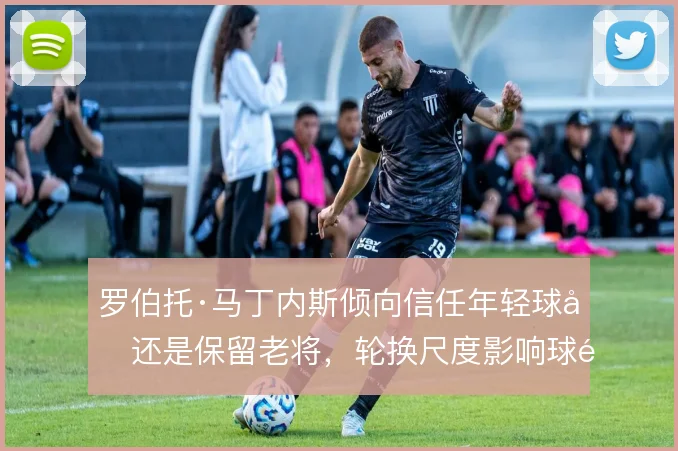 罗伯托·马丁内斯倾向信任年轻球员还是保留老将，轮换尺度影响球队活力