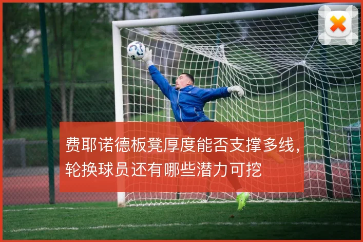 费耶诺德板凳厚度能否支撑多线，轮换球员还有哪些潜力可挖